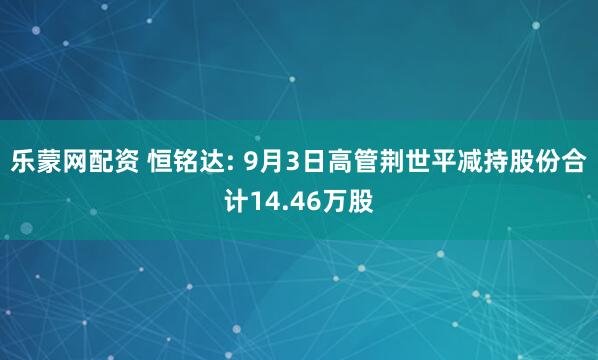 乐蒙网配资 恒铭达: 9月3日高管荆世平减持股份合计14.46万股
