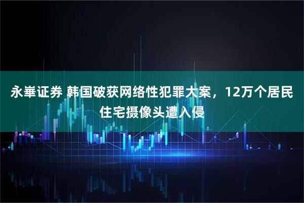 永崋证券 韩国破获网络性犯罪大案,12万个居民住宅摄像头遭入侵