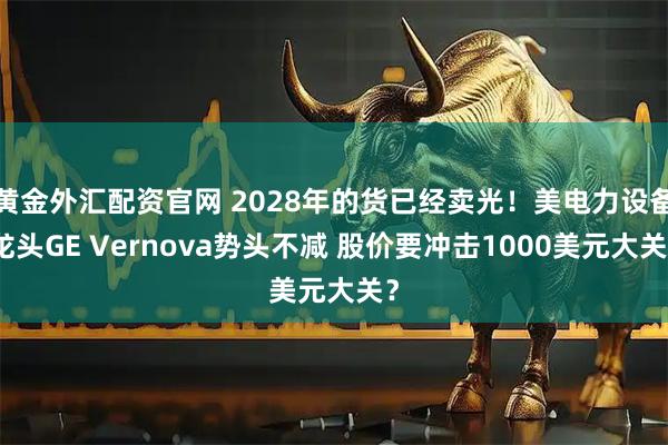 黄金外汇配资官网 2028年的货已经卖光!美电力设备龙头GE Vernova势头不减 股价要冲击1000美元大关?