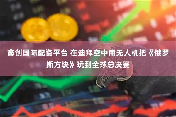 鑫创国际配资平台 在迪拜空中用无人机把《俄罗斯方块》玩到全球总决赛