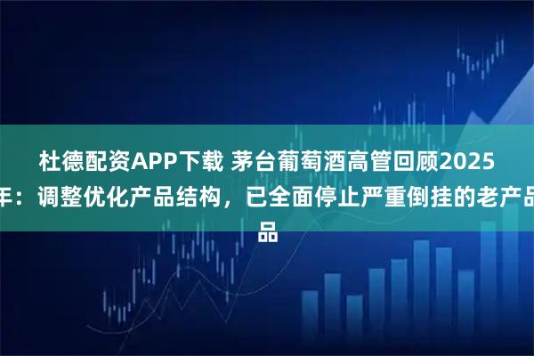 杜德配资APP下载 茅台葡萄酒高管回顾2025年：调整优化产品结构，已全面停止严重倒挂的老产品