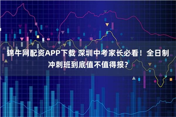 锦牛网配资APP下载 深圳中考家长必看！全日制冲刺班到底值不值得报？