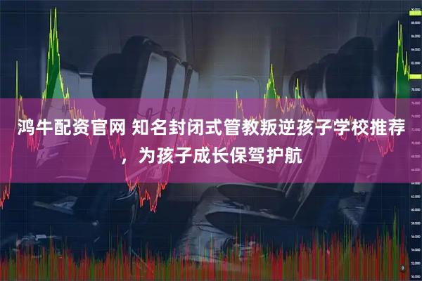 鸿牛配资官网 知名封闭式管教叛逆孩子学校推荐，为孩子成长保驾护航