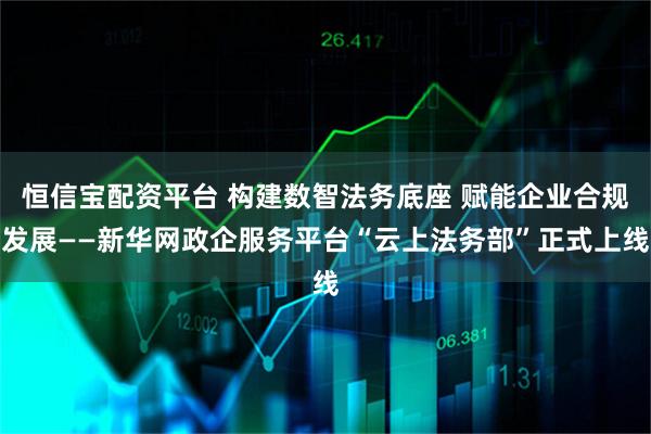恒信宝配资平台 构建数智法务底座 赋能企业合规发展——新华网政企服务平台“云上法务部”正式上线