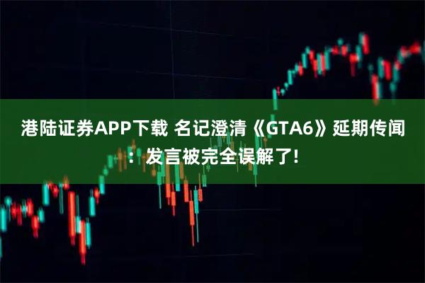港陆证券APP下载 名记澄清《GTA6》延期传闻：发言被完全误解了!
