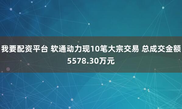 我要配资平台 软通动力现10笔大宗交易 总成交金额5578.30万元