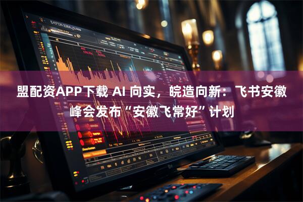 盟配资APP下载 AI 向实，皖造向新：飞书安徽峰会发布“安徽飞常好”计划