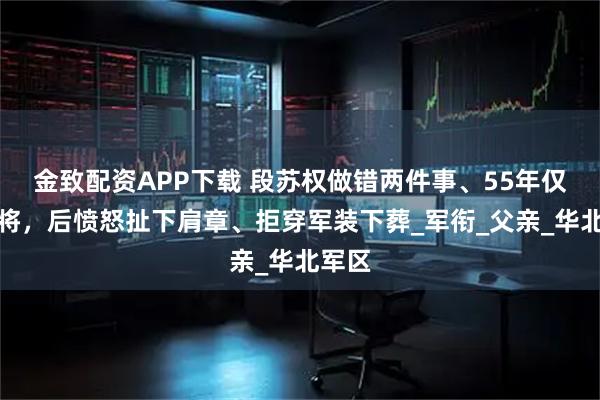 金致配资APP下载 段苏权做错两件事、55年仅授少将，后愤怒扯下肩章、拒穿军装下葬_军衔_父亲_华北军区