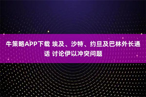 牛策略APP下载 埃及、沙特、约旦及巴林外长通话 讨论伊以冲突问题