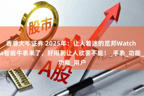香港大牛证券 2025年：让人着迷的览邦Watch Ultra智能牛表来了，好用到让人欲罢不能！_手表_功能_用户