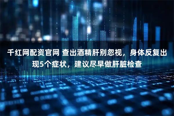 千红网配资官网 查出酒精肝别忽视，身体反复出现5个症状，建议尽早做肝脏检查