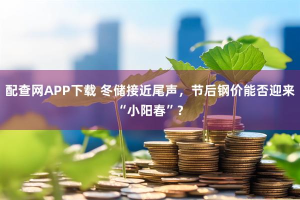 配查网APP下载 冬储接近尾声，节后钢价能否迎来“小阳春”？