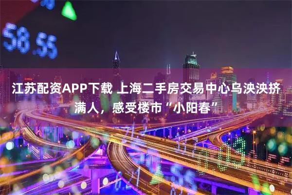 江苏配资APP下载 上海二手房交易中心乌泱泱挤满人,感受楼市“小阳春”